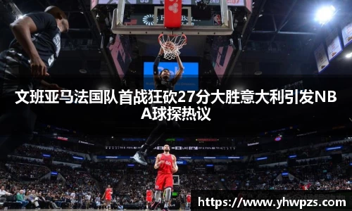 文班亚马法国队首战狂砍27分大胜意大利引发NBA球探热议